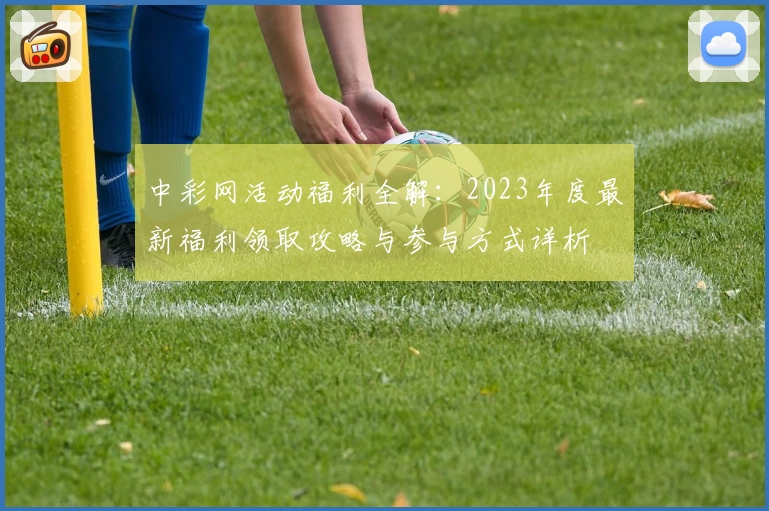 中彩网活动福利全解：2023年度最新福利领取攻略与参与方式详析