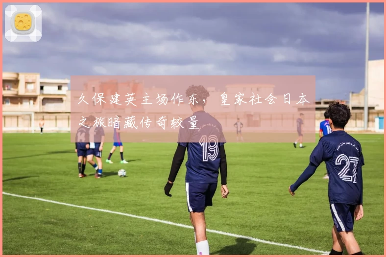 久保建英主场作东，皇家社会日本之旅暗藏传奇较量