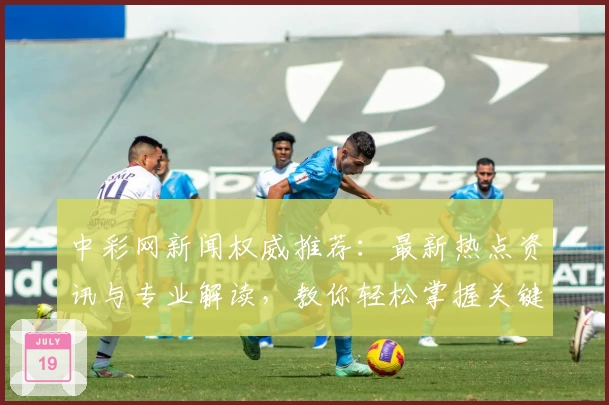 中彩网新闻权威推荐：最新热点资讯与专业解读，教你轻松掌握关键动态