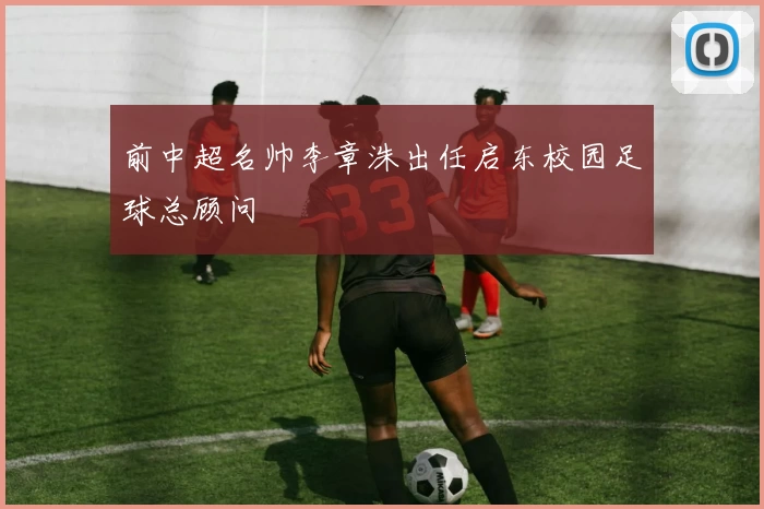 前中超名帅李章洙出任启东校园足球总顾问