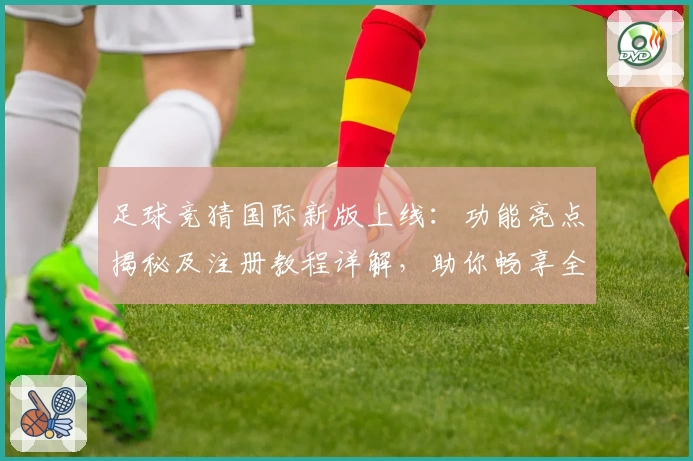 足球竞猜国际新版上线：功能亮点揭秘及注册教程详解，助你畅享全新体验
