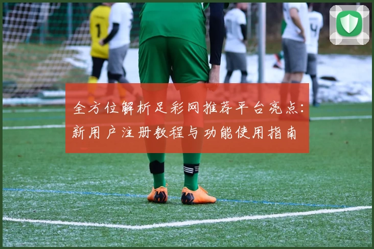 全方位解析足彩网推荐平台亮点：新用户注册教程与功能使用指南