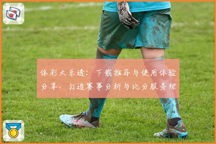 体彩大乐透:下载推荐与使用体验分享,打造赛事分析与比分服务综合体育社区