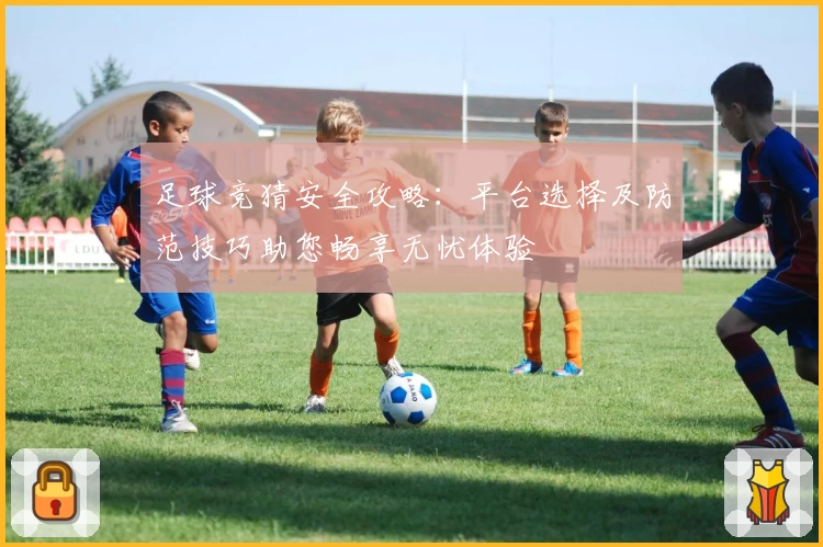 足球竞猜安全攻略：平台选择及防范技巧助您畅享无忧体验