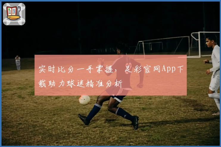 实时比分一手掌握，足彩官网App下载助力球迷精准分析