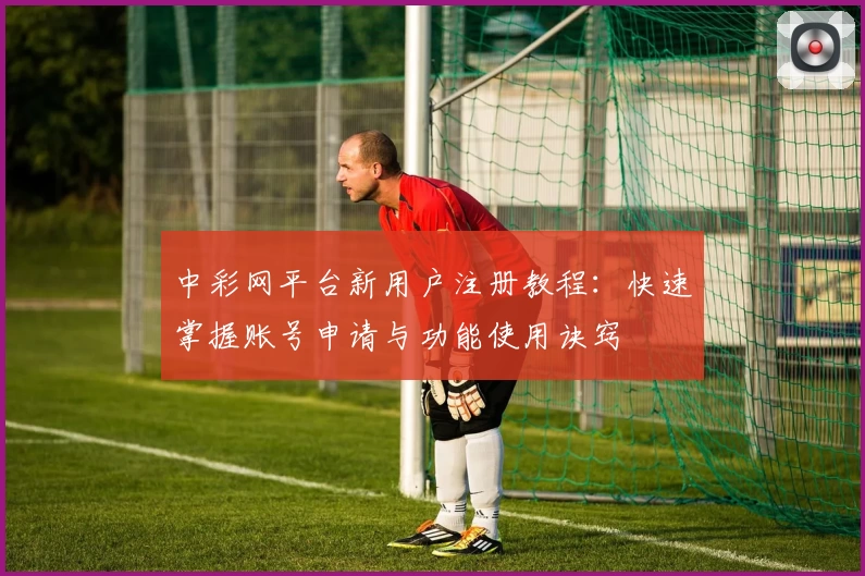 中彩网平台新用户注册教程：快速掌握账号申请与功能使用诀窍
