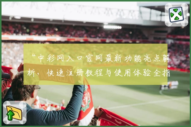 “中彩网入口官网最新功能亮点解析，快速注册教程与使用体验全指南”